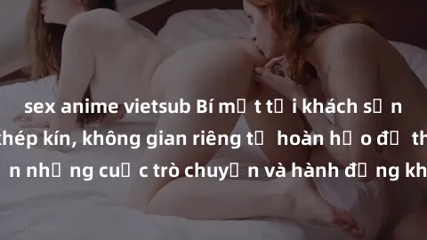 sex anime vietsub Bí mật tại khách sạn: Phòng quay lén khép kín, không gian riêng tư hoàn hảo để thực hiện những cuộc trò chuyện và hành động không bị người khác phát hiện.