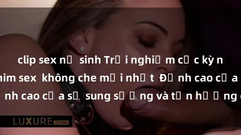 clip sex nữ sinh Trải nghiệm cực kỳ nóng bỏng trong phim sex  không che mới nhất  Đỉnh cao của sự sung sướng và tận hưởng chân thật
