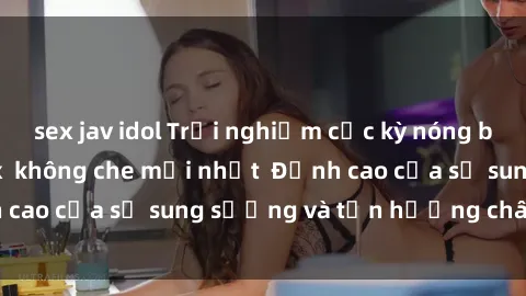 sex jav idol Trải nghiệm cực kỳ nóng bỏng trong phim sex  không che mới nhất  Đỉnh cao của sự sung sướng và tận hưởng chân thật
