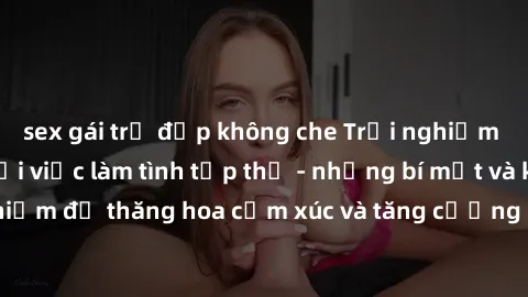 sex gái trẻ đẹp không che Trải nghiệm hứng khởi cùng với việc làm tình tập thể - những bí mật và kinh nghiệm để thăng hoa cảm xúc và tăng cường sự gắn kết trong mối quan hệ