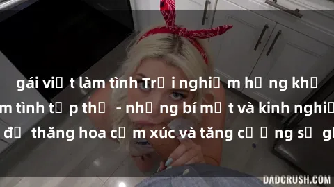 gái việt làm tình Trải nghiệm hứng khởi cùng với việc làm tình tập thể - những bí mật và kinh nghiệm để thăng hoa cảm xúc và tăng cường sự gắn kết trong mối quan hệ