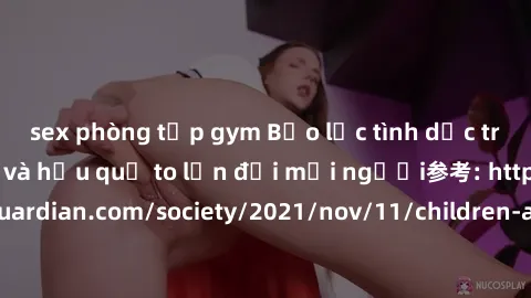 sex phòng tập gym Bạo lực tình dục trong nhóm: nguy cơ và hậu quả to lớn đối mọi người参考: https://www.theguardian.com/society/2021/nov/11/children-as-young-as-four-are-being-sexually-abused-by-groups-