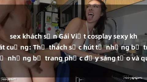 sex khách sạn Gái Việt cosplay sexy khiến fan hâm mộ phát cuồng: Thử thách sức hút từ những bộ trang phục đầy sáng tạo và quyến rũ!