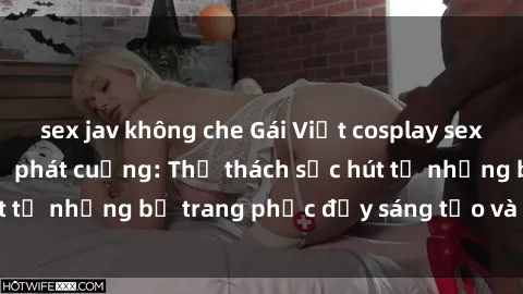 sex jav không che Gái Việt cosplay sexy khiến fan hâm mộ phát cuồng: Thử thách sức hút từ những bộ trang phục đầy sáng tạo và quyến rũ!