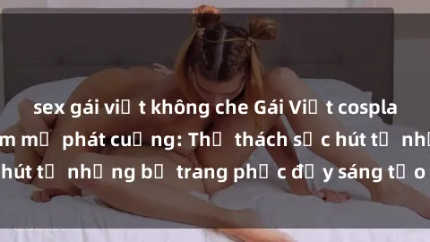sex gái việt không che Gái Việt cosplay sexy khiến fan hâm mộ phát cuồng: Thử thách sức hút từ những bộ trang phục đầy sáng tạo và quyến rũ!