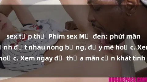 sex tập thể Phim sex Mỹ đen: phút mãnh liệt với những cảnh địt nhau nóng bỏng, đầy mê hoặc. Xem ngay để thỏa mãn cơn khát tình dục của bạn!