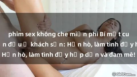 phim sex không che miễn phí Bí mật cuộc hẹn gái Việt lần đầu ở khách sạn: Hẹn hò, làm tình đầy hấp dẫn và đam mê!