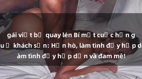 gái việt bị quay lén Bí mật cuộc hẹn gái Việt lần đầu ở khách sạn: Hẹn hò, làm tình đầy hấp dẫn và đam mê!