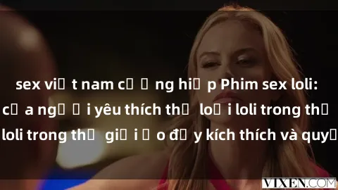 sex việt nam cưỡng hiếp Phim sex loli: thỏa mãn đam mê của người yêu thích thể loại loli trong thế giới ảo đầy kích thích và quyến rũ.
