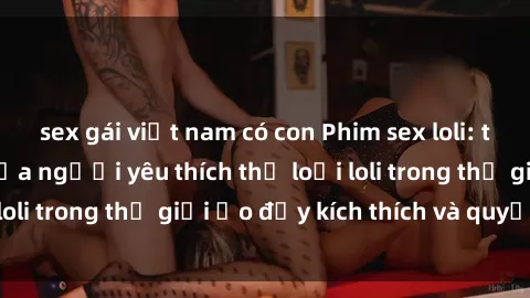 sex gái việt nam có con Phim sex loli: thỏa mãn đam mê của người yêu thích thể loại loli trong thế giới ảo đầy kích thích và quyến rũ.