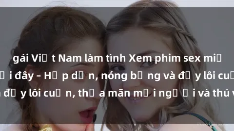 gái Việt Nam làm tình Xem phim sex miễn phí online ngay tại đây – Hấp dẫn, nóng bỏng và đầy lôi cuốn, thỏa mãn mọi người và thú vui của bạn!