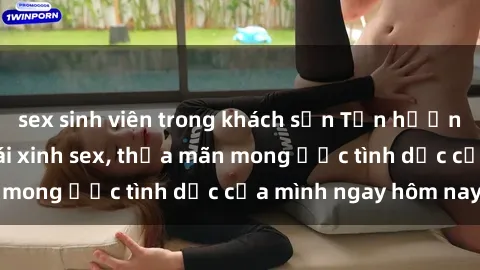sex sinh viên trong khách sạn Tận hưởng khoái cảm với gái xinh sex, thỏa mãn mong ước tình dục của mình ngay hôm nay