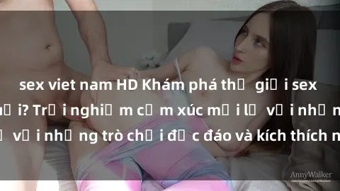 sex viet nam HD Khám phá thế giới sex trực tuyến: Hơn tuổi? Trải nghiệm cảm xúc mới lạ với những trò chơi độc đáo và kích thích người lớn