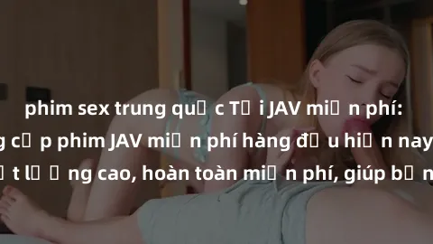 phim sex trung quốc Tải JAV miễn phí: Các trang web cung cấp phim JAV miễn phí hàng đầu hiện nay. Các tác phẩm chất lượng cao, hoàn toàn miễn phí, giúp bạn thỏa mãn niềm đam mê mà không tốn kém.