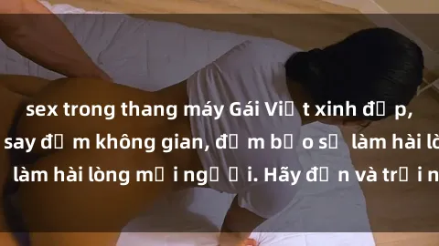 sex trong thang máy Gái Việt xinh đẹp, nồng nàn làm tình say đắm không gian, đảm bảo sẽ làm hài lòng mọi người. Hãy đến và trải nghiệm ngay!