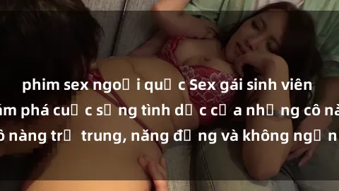 phim sex ngoại quốc Sex gái sinh viên hot nhất: Cùng khám phá cuộc sống tình dục của những cô nàng trẻ trung, năng động và không ngần ngại thử nghiệm!