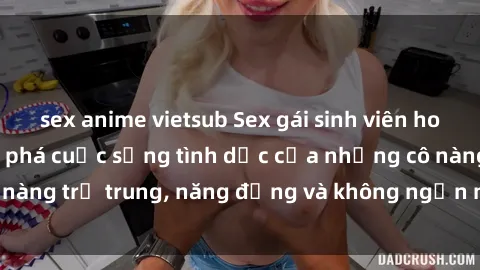 sex anime vietsub Sex gái sinh viên hot nhất: Cùng khám phá cuộc sống tình dục của những cô nàng trẻ trung, năng động và không ngần ngại thử nghiệm!