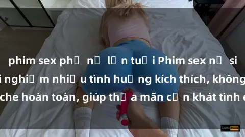 phim sex phụ nữ lớn tuổi Phim sex nữ sinh mới nhất: Trải nghiệm nhiều tình huống kích thích, không che hoàn toàn, giúp thỏa mãn cơn khát tình dục của các bạn trẻ