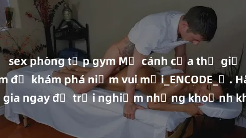 sex phòng tập gym Mở cánh cửa thế giới sex MILF Việt Nam để khám phá niềm vui mới_ENCODE_. Hãy tham gia ngay để trải nghiệm những khoảnh khắc đầy kích thích và đam mê.