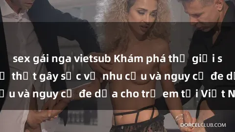 sex gái nga vietsub Khám phá thế giới sex loli Việt Nam: Sự thật gây sốc về nhu cầu và nguy cơ đe dọa cho trẻ em tại Việt Nam