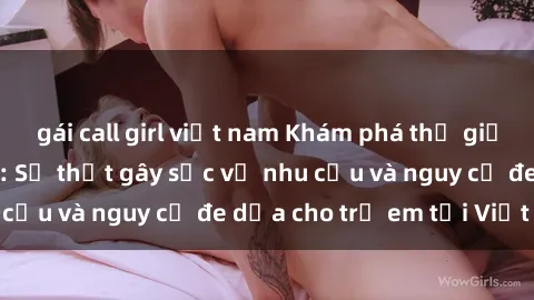 gái call girl việt nam Khám phá thế giới sex loli Việt Nam: Sự thật gây sốc về nhu cầu và nguy cơ đe dọa cho trẻ em tại Việt Nam
