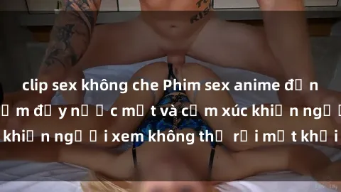 clip sex không che Phim sex anime đỉnh cao: Những tác phẩm đầy nước mắt và cảm xúc khiến người xem không thể rời mắt khỏi màn hình