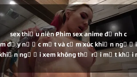 sex thiếu niên Phim sex anime đỉnh cao: Những tác phẩm đầy nước mắt và cảm xúc khiến người xem không thể rời mắt khỏi màn hình
