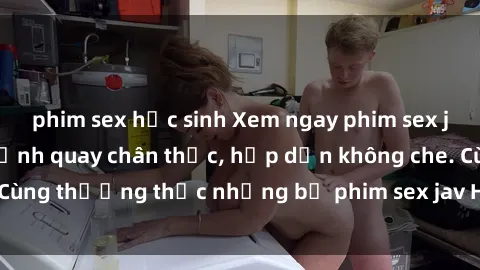 phim sex học sinh Xem ngay phim sex jav HD với những cảnh quay chân thực, hấp dẫn không che. Cùng thưởng thức những bộ phim sex jav HD hot nhất hiện nay!