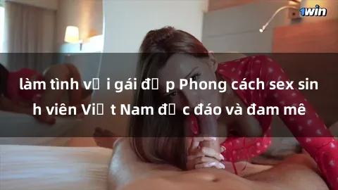 làm tình với gái đẹp Phong cách sex sinh viên Việt Nam độc đáo và đam mê